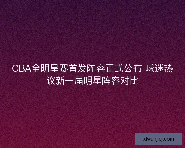 CBA全明星赛首发阵容正式公布 球迷热议新一届明星阵容对比