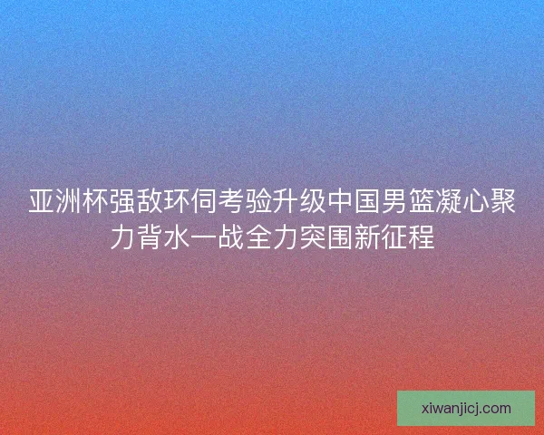 亚洲杯强敌环伺考验升级中国男篮凝心聚力背水一战全力突围新征程