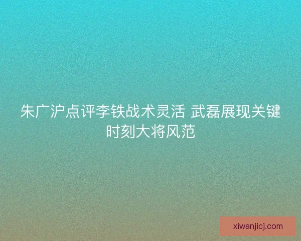 朱广沪点评李铁战术灵活 武磊展现关键时刻大将风范