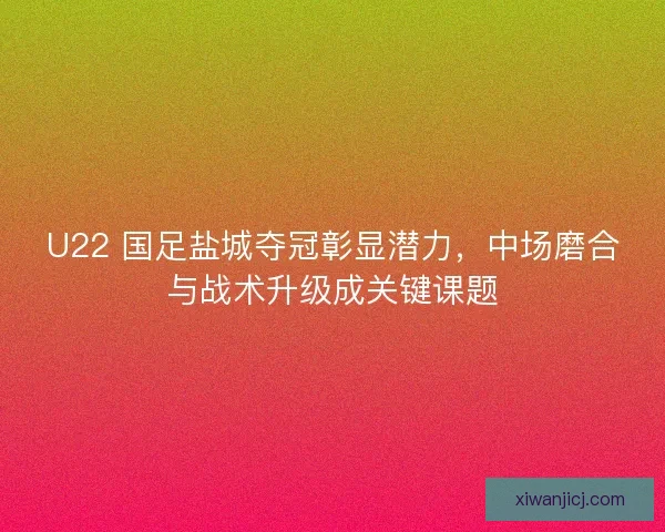 U22 国足盐城夺冠彰显潜力，中场磨合与战术升级成关键课题