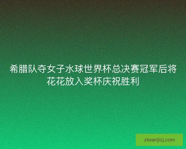 希腊队夺女子水球世界杯总决赛冠军后将花花放入奖杯庆祝胜利