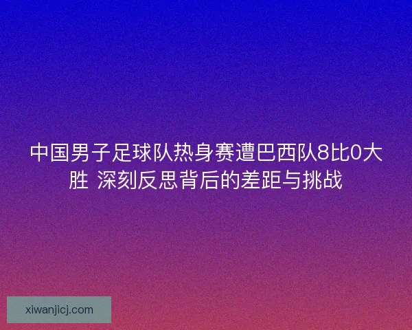 中国男子足球队热身赛遭巴西队8比0大胜 深刻反思背后的差距与挑战