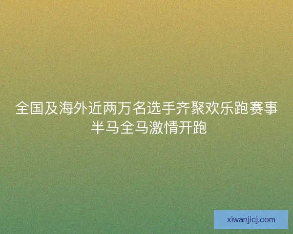 全国及海外近两万名选手齐聚欢乐跑赛事 半马全马激情开跑