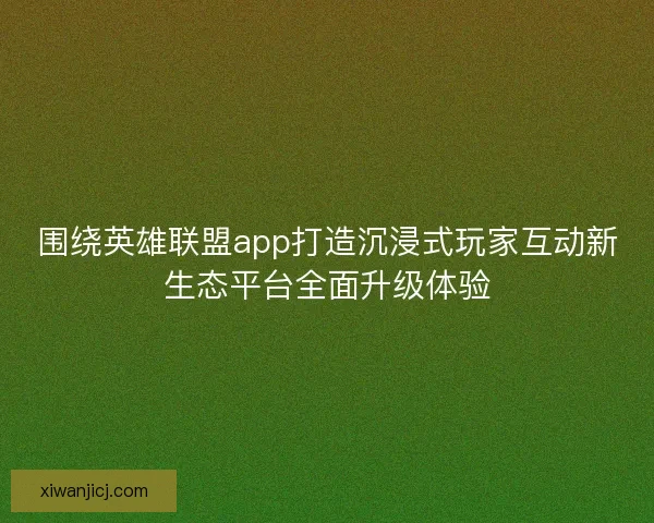 围绕英雄联盟app打造沉浸式玩家互动新生态平台全面升级体验