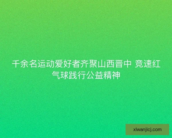 千余名运动爱好者齐聚山西晋中 竞速红气球践行公益精神