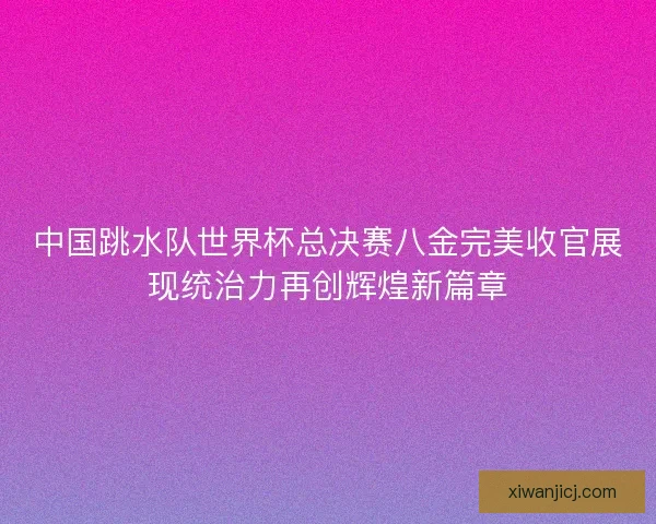 中国跳水队世界杯总决赛八金完美收官展现统治力再创辉煌新篇章
