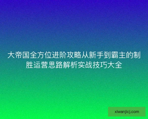 大帝国全方位进阶攻略从新手到霸主的制胜运营思路解析实战技巧大全
