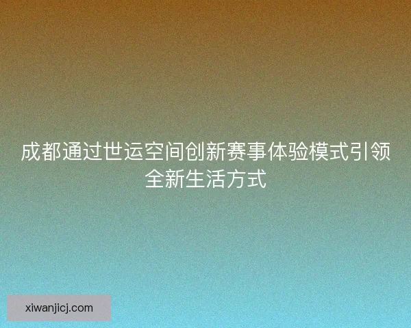 成都通过世运空间创新赛事体验模式引领全新生活方式