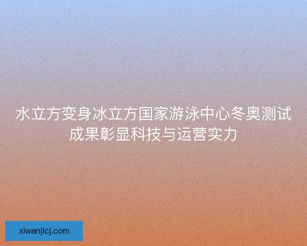 水立方变身冰立方国家游泳中心冬奥测试成果彰显科技与运营实力